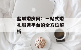 盐城婚庆网：一站式婚礼服务平台的全方位解析
