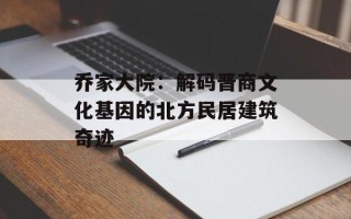 乔家大院：解码晋商文化基因的北方民居建筑奇迹