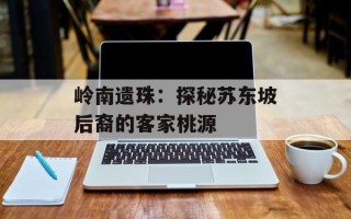 岭南遗珠：探秘苏东坡后裔的客家桃源