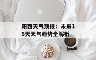 阳西天气预报：未来15天天气趋势全解析