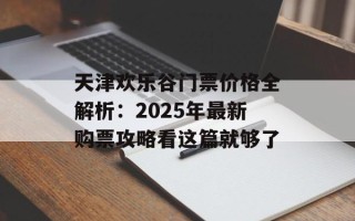 天津欢乐谷门票价格全解析：2025年最新购票攻略看这篇就够了