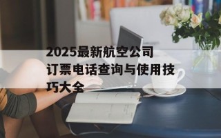 2025最新航空公司订票电话查询与使用技巧大全