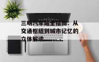 三明汽车站全指南：从交通枢纽到城市记忆的立体解读