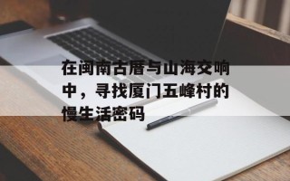 在闽南古厝与山海交响中，寻找厦门五峰村的慢生活密码