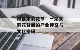 横县茉莉花节：一朵茉莉花背后的产业传奇与文化密码