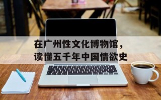 在广州性文化博物馆，读懂五千年中国情欲史