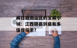 藏在赣南山区的宝藏小城：江西赣县到底有多值得探索？