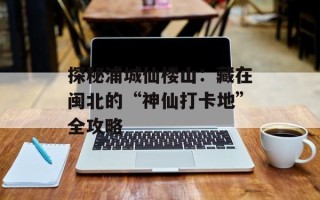 探秘浦城仙楼山：藏在闽北的“神仙打卡地”全攻略
