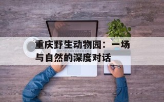重庆野生动物园：一场与自然的深度对话