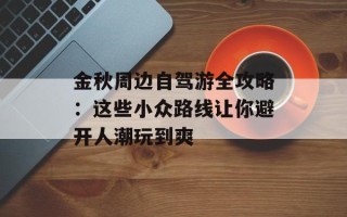 金秋周边自驾游全攻略：这些小众路线让你避开人潮玩到爽