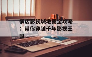 横店影视城地图全攻略：带你穿越千年影视王国