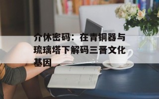 介休密码：在青铜器与琉璃塔下解码三晋文化基因