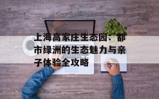 上海高家庄生态园：都市绿洲的生态魅力与亲子体验全攻略