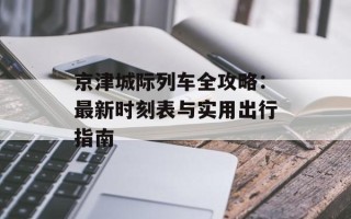 京津城际列车全攻略：最新时刻表与实用出行指南