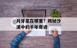 月牙泉在哪里？揭秘沙漠中的千年奇迹