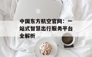 中国东方航空官网：一站式智慧出行服务平台全解析