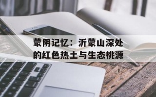 蒙阴记忆：沂蒙山深处的红色热土与生态桃源