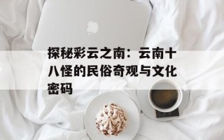 探秘彩云之南：云南十八怪的民俗奇观与文化密码