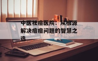 中医祛痘医院：从根源解决痘痘问题的智慧之选