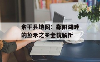 余干县地图：鄱阳湖畔的鱼米之乡全貌解析