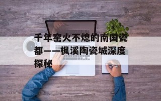 千年窑火不熄的南国瓷都——枫溪陶瓷城深度探秘