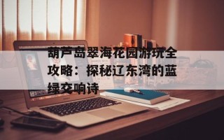葫芦岛翠海花园游玩全攻略：探秘辽东湾的蓝绿交响诗