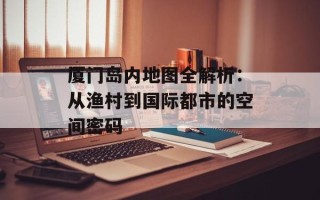 厦门岛内地图全解析：从渔村到国际都市的空间密码
