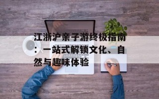 江浙沪亲子游终极指南：一站式解锁文化、自然与趣味体验