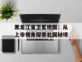 黑龙江省卫星地图：从上帝视角探索北国秘境