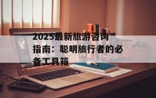 2025最新旅游咨询指南：聪明旅行者的必备工具箱