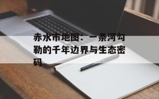 赤水市地图：一条河勾勒的千年边界与生态密码