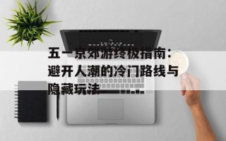 五一京郊游终极指南：避开人潮的冷门路线与隐藏玩法