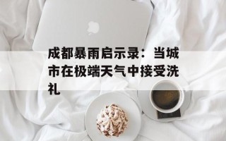 成都暴雨启示录：当城市在极端天气中接受洗礼