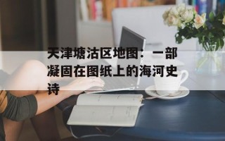 天津塘沽区地图：一部凝固在图纸上的海河史诗