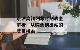 京沪高铁列车时刻表全解析：从购票到出站的实用指南