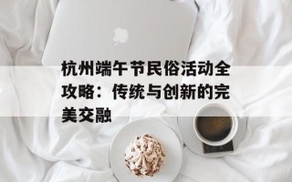 杭州端午节民俗活动全攻略：传统与创新的完美交融