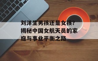 刘洋生男孩还是女孩？揭秘中国女航天员的家庭与事业平衡之路