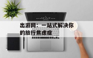 出游网：一站式解决你的旅行焦虑症