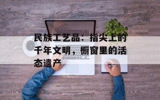 民族工艺品：指尖上的千年文明，橱窗里的活态遗产