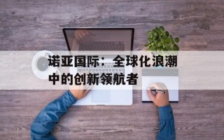 诺亚国际：全球化浪潮中的创新领航者