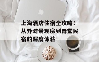 上海酒店住宿全攻略：从外滩景观房到弄堂民宿的深度体验