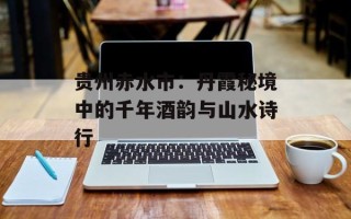 贵州赤水市：丹霞秘境中的千年酒韵与山水诗行