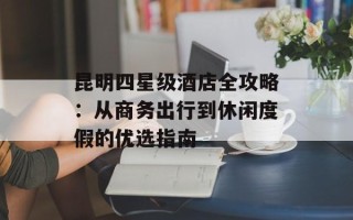 昆明四星级酒店全攻略：从商务出行到休闲度假的优选指南