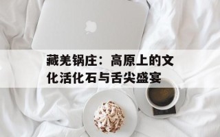 藏羌锅庄：高原上的文化活化石与舌尖盛宴