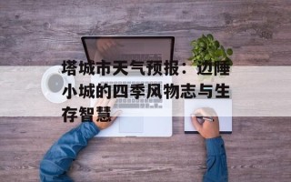 塔城市天气预报：边陲小城的四季风物志与生存智慧