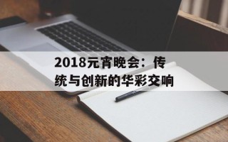 2018元宵晚会：传统与创新的华彩交响
