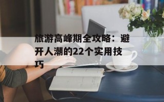 旅游高峰期全攻略：避开人潮的22个实用技巧
