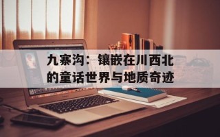 九寨沟：镶嵌在川西北的童话世界与地质奇迹
