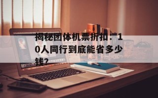 揭秘团体机票折扣：10人同行到底能省多少钱？