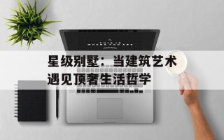星级别墅：当建筑艺术遇见顶奢生活哲学